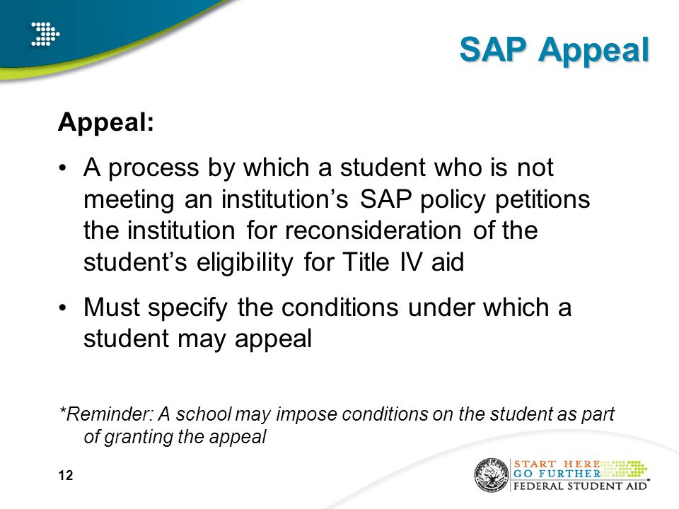 SAP Appeal Appeal: A process by which a student who is not meeting an institution’s SAP policy petitions the institution for reconsideration of the student’s eligibility for Title IV aid Must specify the conditions under which a student may appeal *Reminder: A school may impose conditions on the student as part of granting the appeal 12