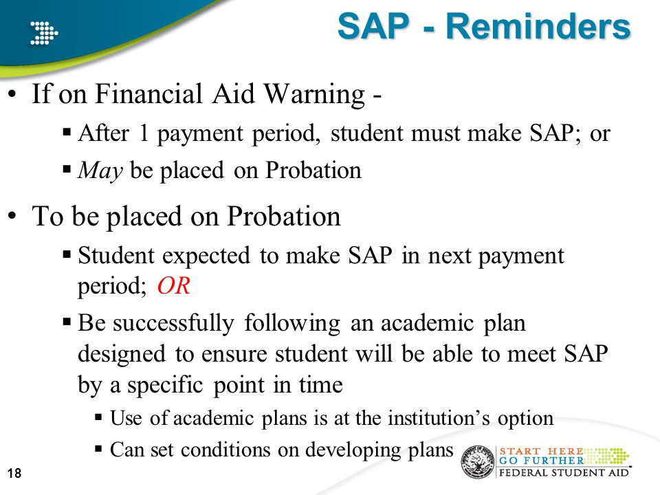 If on Financial Aid Warning -  After 1 payment period, student must make SAP; or  May be placed on Probation To be placed on Probation  Student expected to make SAP in next payment period; OR  Be successfully following an academic plan designed to ensure student will be able to meet SAP by a specific point in time  Use of academic plans is at the institution’s option  Can set conditions on developing plans 18 SAP - Reminders