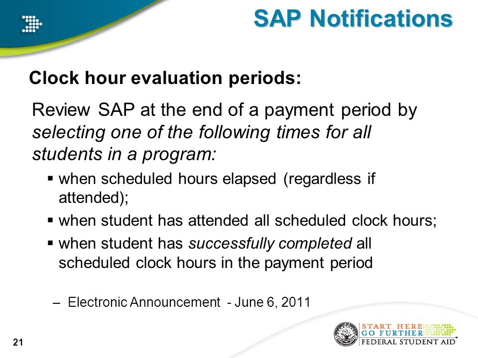 SAP Notifications Clock hour evaluation periods: Review SAP at the end of a payment period by selecting one of the following times for all students in a program:  when scheduled hours elapsed (regardless if attended);  when student has attended all scheduled clock hours;  when student has successfully completed all scheduled clock hours in the payment period –Electronic Announcement - June 6,