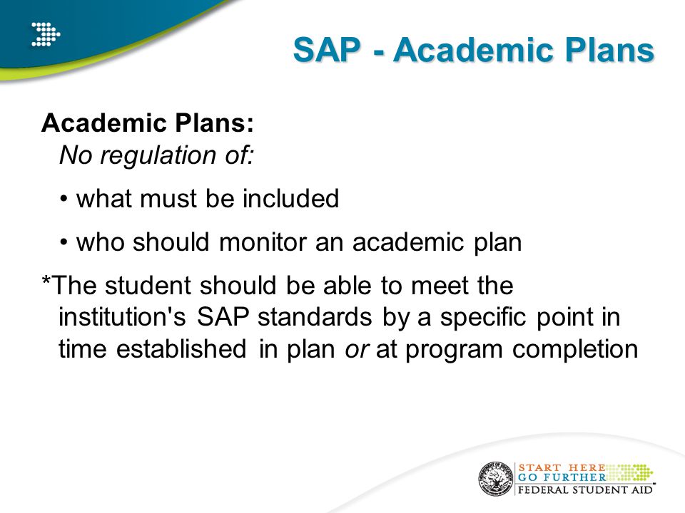 SAP - Academic Plans Academic Plans: No regulation of: what must be included who should monitor an academic plan *The student should be able to meet the institution s SAP standards by a specific point in time established in plan or at program completion