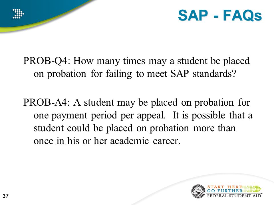 SAP - FAQs PROB-Q4: How many times may a student be placed on probation for failing to meet SAP standards.
