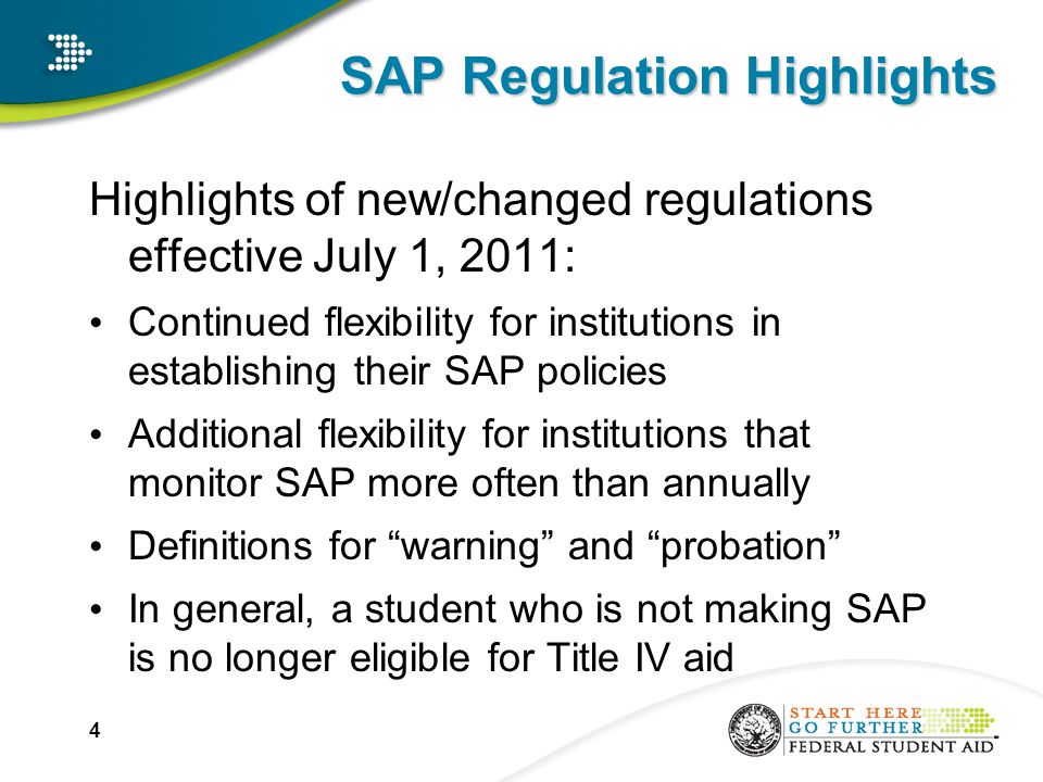 SAP Regulation Highlights Highlights of new/changed regulations effective July 1, 2011: Continued flexibility for institutions in establishing their SAP policies Additional flexibility for institutions that monitor SAP more often than annually Definitions for warning and probation In general, a student who is not making SAP is no longer eligible for Title IV aid 4