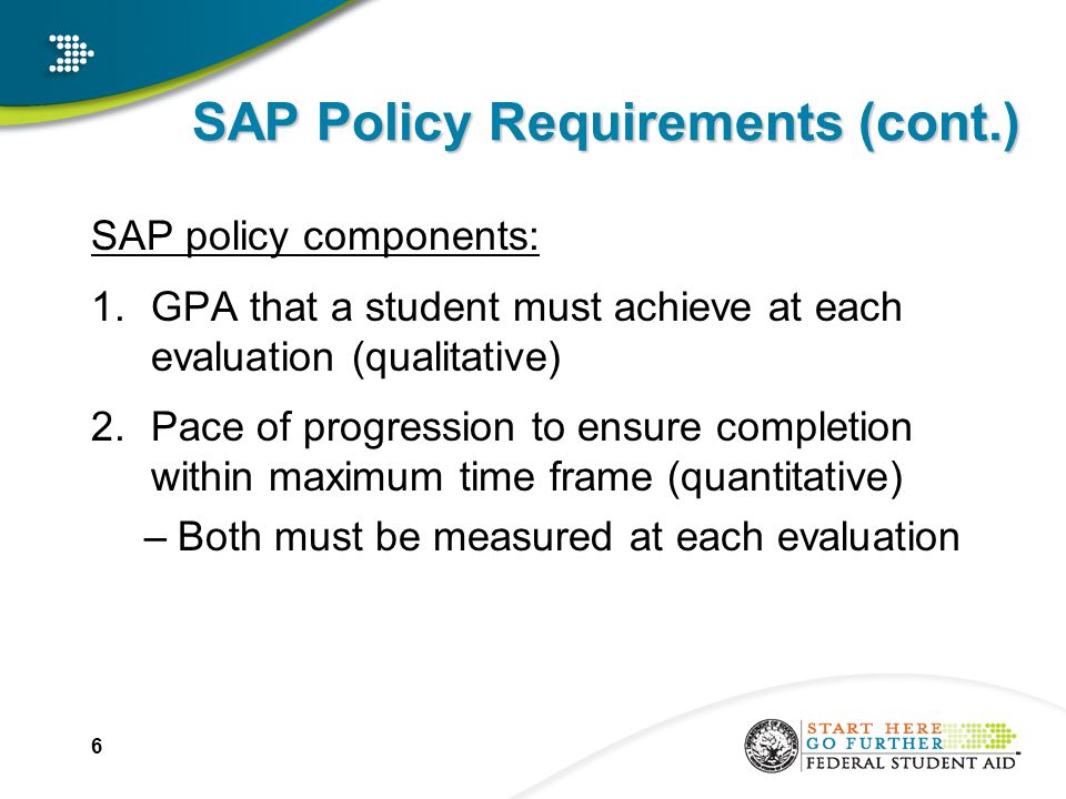 SAP Policy Requirements (cont.) SAP policy components: 1.GPA that a student must achieve at each evaluation (qualitative) 2.Pace of progression to ensure completion within maximum time frame (quantitative) –Both must be measured at each evaluation 6