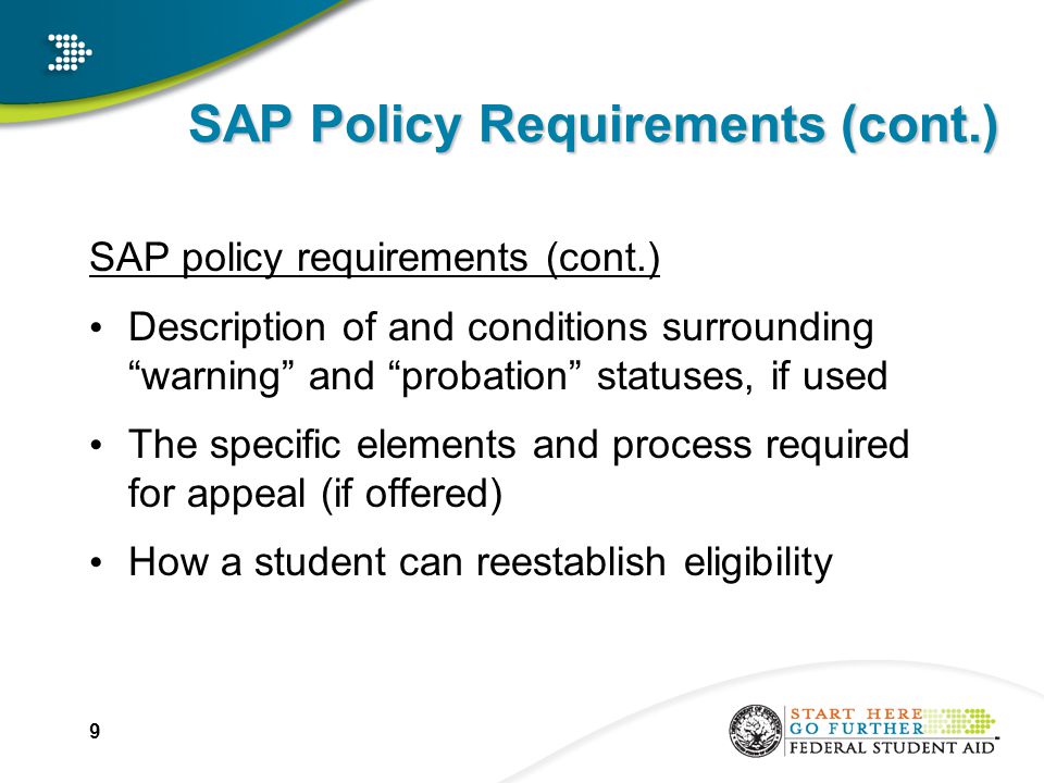 SAP Policy Requirements (cont.) SAP policy requirements (cont.) Description of and conditions surrounding warning and probation statuses, if used The specific elements and process required for appeal (if offered) How a student can reestablish eligibility 9