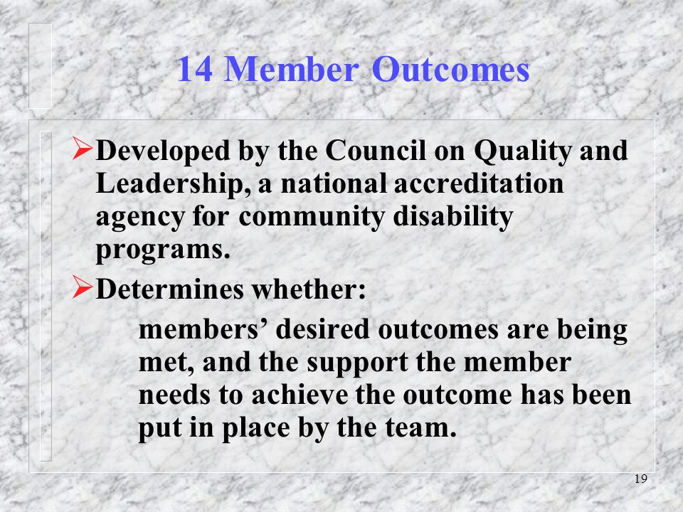 19 14 Member Outcomes  Developed by the Council on Quality and Leadership, a national accreditation agency for community disability programs.