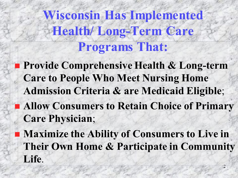 2 Wisconsin Has Implemented Health/ Long-Term Care Programs That: n Provide Comprehensive Health & Long-term Care to People Who Meet Nursing Home Admission Criteria & are Medicaid Eligible; n Allow Consumers to Retain Choice of Primary Care Physician; n Maximize the Ability of Consumers to Live in Their Own Home & Participate in Community Life.