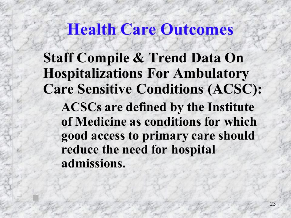 23 Health Care Outcomes Staff Compile & Trend Data On Hospitalizations For Ambulatory Care Sensitive Conditions (ACSC): ACSCs are defined by the Institute of Medicine as conditions for which good access to primary care should reduce the need for hospital admissions.