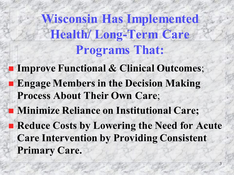 3 Wisconsin Has Implemented Health/ Long-Term Care Programs That: n Improve Functional & Clinical Outcomes; n Engage Members in the Decision Making Process About Their Own Care; n Minimize Reliance on Institutional Care; n Reduce Costs by Lowering the Need for Acute Care Intervention by Providing Consistent Primary Care.