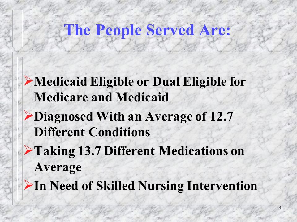 4 The People Served Are:  Medicaid Eligible or Dual Eligible for Medicare and Medicaid  Diagnosed With an Average of 12.7 Different Conditions  Taking 13.7 Different Medicationson Average  In Need of Skilled Nursing Intervention
