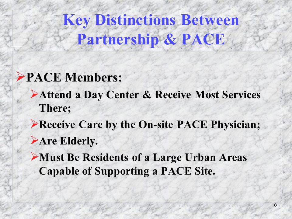 6 Key Distinctions Between Partnership & PACE  PACE Members:  Attend a Day Center & Receive Most Services There;  Receive Care by the On-site PACE Physician;  Are Elderly.