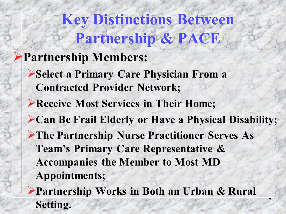 7 Key Distinctions Between Partnership & PACE  Partnership Members:  Select a Primary Care Physician From a Contracted Provider Network;  Receive Most Services in Their Home;  Can Be Frail Elderly or Have a Physical Disability;  The Partnership Nurse Practitioner Serves As Team’s Primary Care Representative & Accompanies the Member to Most MD Appointments;  Partnership Works in Both an Urban & Rural Setting.