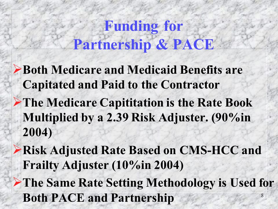 8 Funding for Partnership & PACE  Both Medicare and Medicaid Benefits are Capitated and Paid to the Contractor  The Medicare Capititation is the Rate Book Multiplied by a 2.39 Risk Adjuster.