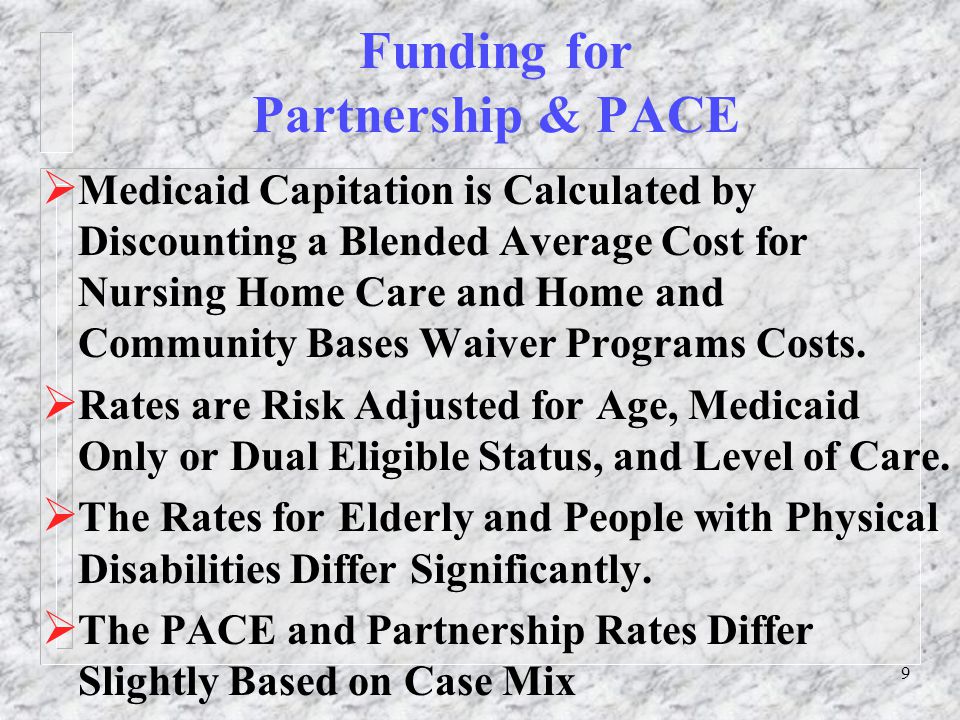 9 Funding for Partnership & PACE  Medicaid Capitation is Calculated by Discounting a Blended Average Cost for Nursing Home Care and Home and Community Bases Waiver Programs Costs.