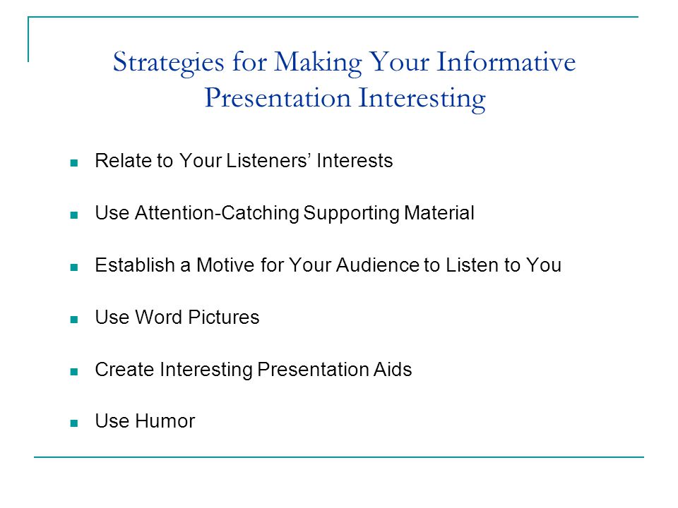 Strategies for Making Your Informative Presentation Interesting Relate to Your Listeners’ Interests Use Attention-Catching Supporting Material Establish a Motive for Your Audience to Listen to You Use Word Pictures Create Interesting Presentation Aids Use Humor Chapter 14: Speaking to Inform