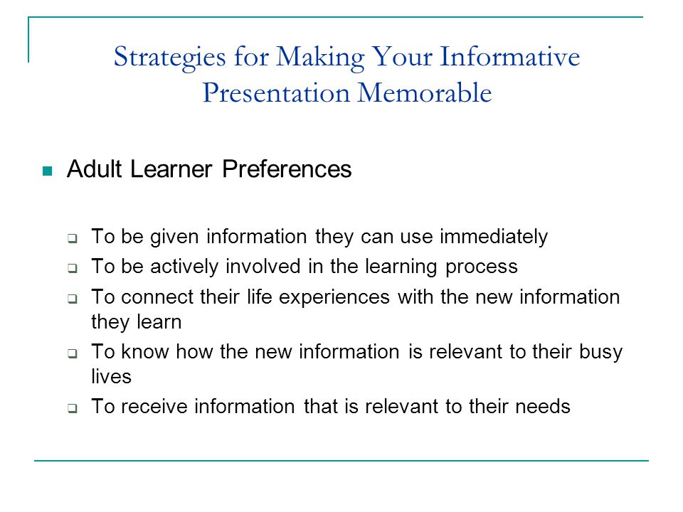 Strategies for Making Your Informative Presentation Memorable Adult Learner Preferences  To be given information they can use immediately  To be actively involved in the learning process  To connect their life experiences with the new information they learn  To know how the new information is relevant to their busy lives  To receive information that is relevant to their needs