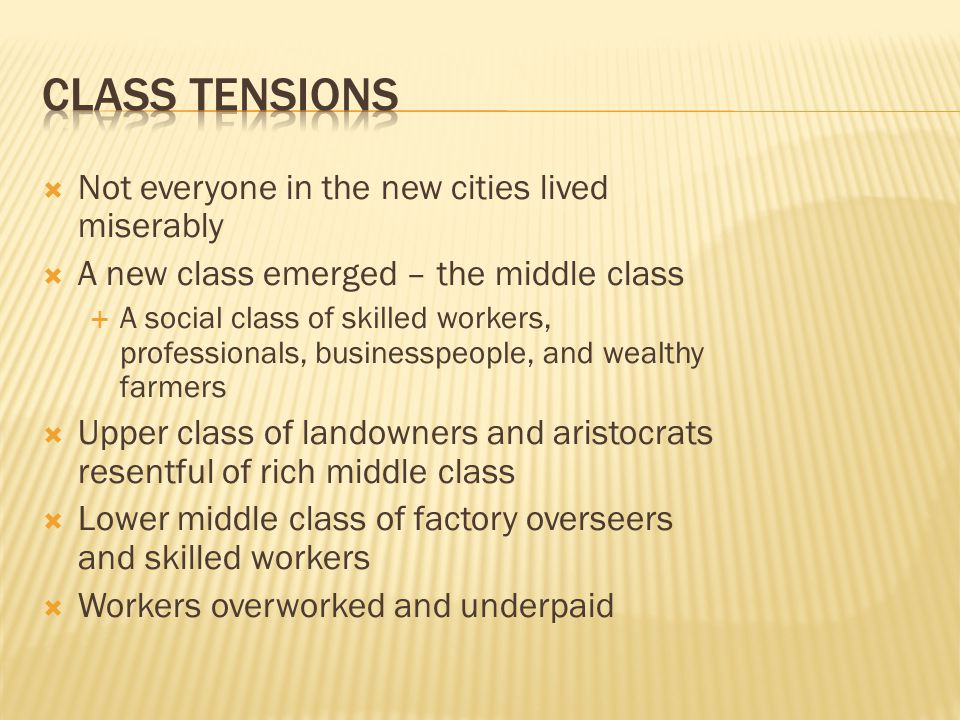  Not everyone in the new cities lived miserably  A new class emerged – the middle class  A social class of skilled workers, professionals, businesspeople, and wealthy farmers  Upper class of landowners and aristocrats resentful of rich middle class  Lower middle class of factory overseers and skilled workers  Workers overworked and underpaid