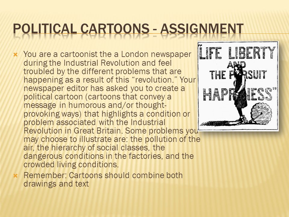  You are a cartoonist the a London newspaper during the Industrial Revolution and feel troubled by the different problems that are happening as a result of this revolution. Your newspaper editor has asked you to create a political cartoon (cartoons that convey a message in humorous and/or thought- provoking ways) that highlights a condition or problem associated with the Industrial Revolution in Great Britain.