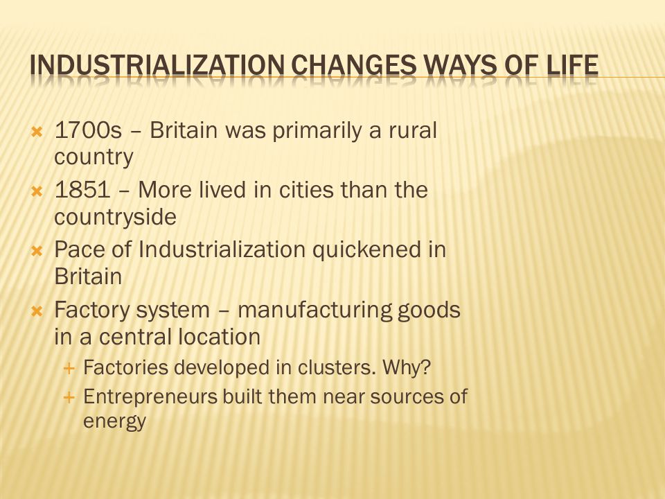  1700s – Britain was primarily a rural country  1851 – More lived in cities than the countryside  Pace of Industrialization quickened in Britain  Factory system – manufacturing goods in a central location  Factories developed in clusters.