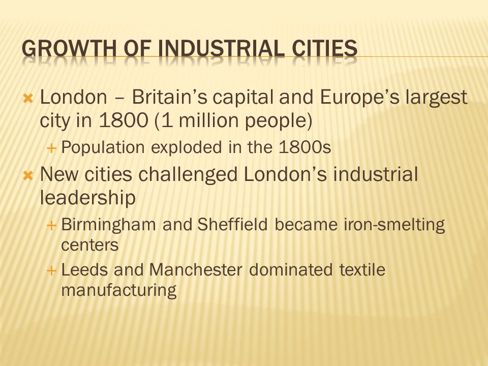  London – Britain’s capital and Europe’s largest city in 1800 (1 million people)  Population exploded in the 1800s  New cities challenged London’s industrial leadership  Birmingham and Sheffield became iron-smelting centers  Leeds and Manchester dominated textile manufacturing