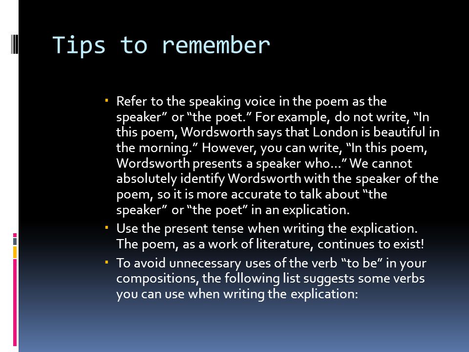 Tips to remember  Refer to the speaking voice in the poem as the speaker or the poet. For example, do not write, In this poem, Wordsworth says that London is beautiful in the morning. However, you can write, In this poem, Wordsworth presents a speaker who… We cannot absolutely identify Wordsworth with the speaker of the poem, so it is more accurate to talk about the speaker or the poet in an explication.