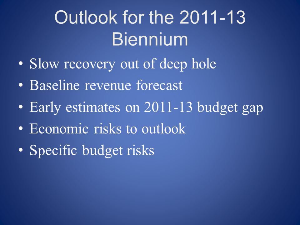 Outlook for the Biennium Slow recovery out of deep hole Baseline revenue forecast Early estimates on budget gap Economic risks to outlook Specific budget risks