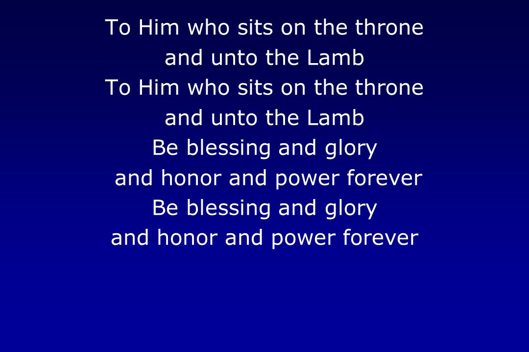 To Him who sits on the throne and unto the Lamb To Him who sits on the throne and unto the Lamb Be blessing and glory and honor and power forever Be blessing and glory and honor and power forever