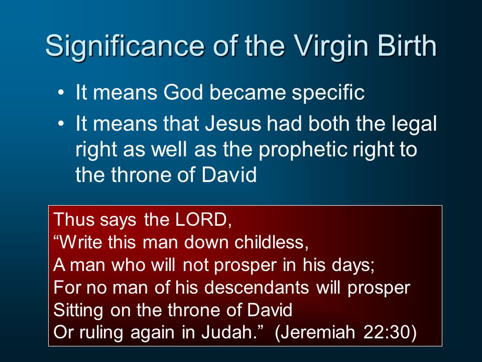 Significance of the Virgin Birth It means God became specific It means that Jesus had both the legal right as well as the prophetic right to the throne of David Thus says the LORD, Write this man down childless, A man who will not prosper in his days; For no man of his descendants will prosper Sitting on the throne of David Or ruling again in Judah. (Jeremiah 22:30)