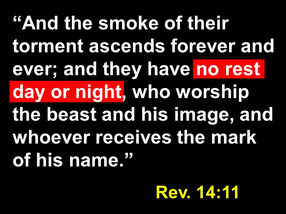 And the smoke of their torment ascends forever and ever; and they have no rest day or night, who worship the beast and his image, and whoever receives the mark of his name. Rev.