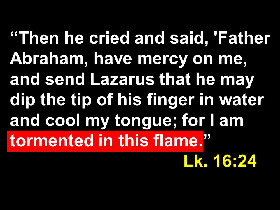 Then he cried and said, Father Abraham, have mercy on me, and send Lazarus that he may dip the tip of his finger in water and cool my tongue; for I am tormented in this flame. Lk.