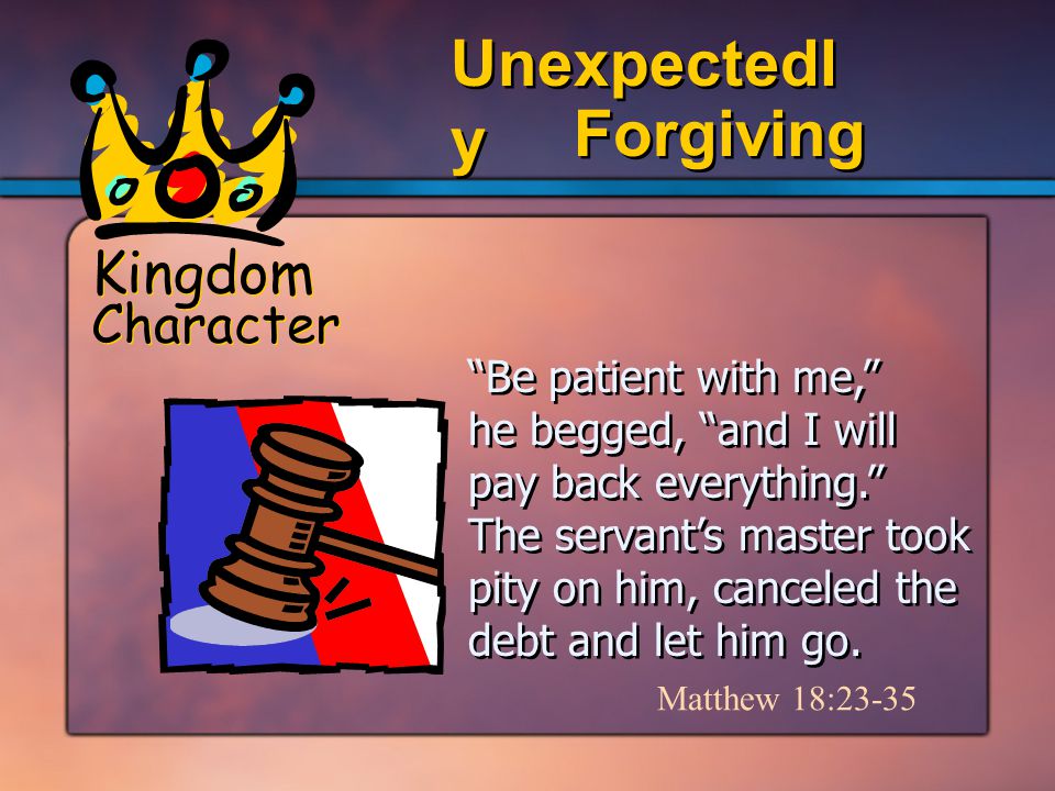 Kingdom Character Forgiving Unexpectedl y Be patient with me, he begged, and I will pay back everything. The servant’s master took pity on him, canceled the debt and let him go.