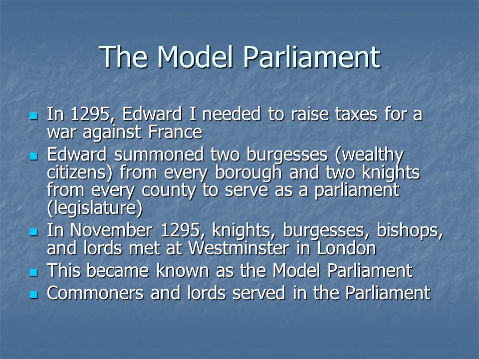The Model Parliament In 1295, Edward I needed to raise taxes for a war against France In 1295, Edward I needed to raise taxes for a war against France Edward summoned two burgesses (wealthy citizens) from every borough and two knights from every county to serve as a parliament (legislature) Edward summoned two burgesses (wealthy citizens) from every borough and two knights from every county to serve as a parliament (legislature) In November 1295, knights, burgesses, bishops, and lords met at Westminster in London In November 1295, knights, burgesses, bishops, and lords met at Westminster in London This became known as the Model Parliament This became known as the Model Parliament Commoners and lords served in the Parliament Commoners and lords served in the Parliament