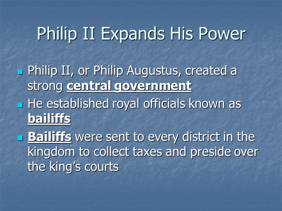 Philip II Expands His Power Philip II, or Philip Augustus, created a strong central government Philip II, or Philip Augustus, created a strong central government He established royal officials known as bailiffs He established royal officials known as bailiffs Bailiffs were sent to every district in the kingdom to collect taxes and preside over the king’s courts Bailiffs were sent to every district in the kingdom to collect taxes and preside over the king’s courts
