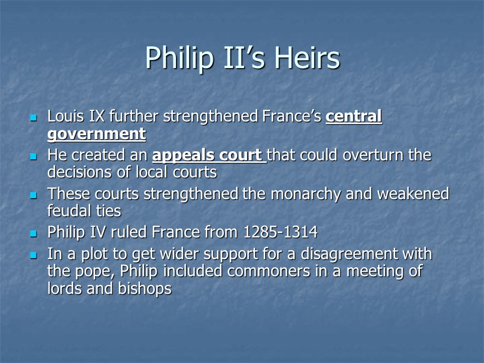 Philip II’s Heirs Louis IX further strengthened France’s central government Louis IX further strengthened France’s central government He created an appeals court that could overturn the decisions of local courts He created an appeals court that could overturn the decisions of local courts These courts strengthened the monarchy and weakened feudal ties These courts strengthened the monarchy and weakened feudal ties Philip IV ruled France from Philip IV ruled France from In a plot to get wider support for a disagreement with the pope, Philip included commoners in a meeting of lords and bishops In a plot to get wider support for a disagreement with the pope, Philip included commoners in a meeting of lords and bishops