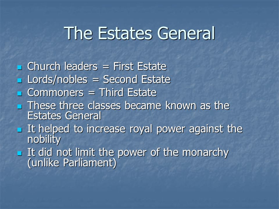 The Estates General Church leaders = First Estate Church leaders = First Estate Lords/nobles = Second Estate Lords/nobles = Second Estate Commoners = Third Estate Commoners = Third Estate These three classes became known as the Estates General These three classes became known as the Estates General It helped to increase royal power against the nobility It helped to increase royal power against the nobility It did not limit the power of the monarchy (unlike Parliament) It did not limit the power of the monarchy (unlike Parliament)