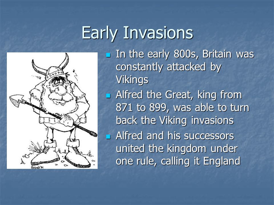 Early Invasions In the early 800s, Britain was constantly attacked by Vikings In the early 800s, Britain was constantly attacked by Vikings Alfred the Great, king from 871 to 899, was able to turn back the Viking invasions Alfred the Great, king from 871 to 899, was able to turn back the Viking invasions Alfred and his successors united the kingdom under one rule, calling it England Alfred and his successors united the kingdom under one rule, calling it England