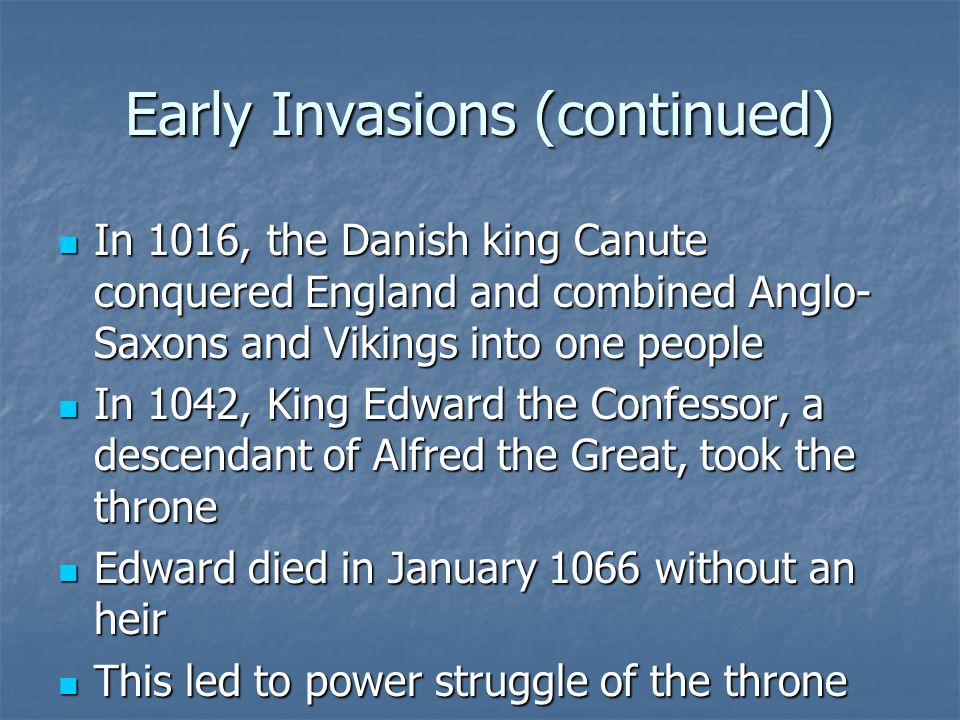 Early Invasions (continued) In 1016, the Danish king Canute conquered England and combined Anglo- Saxons and Vikings into one people In 1016, the Danish king Canute conquered England and combined Anglo- Saxons and Vikings into one people In 1042, King Edward the Confessor, a descendant of Alfred the Great, took the throne In 1042, King Edward the Confessor, a descendant of Alfred the Great, took the throne Edward died in January 1066 without an heir Edward died in January 1066 without an heir This led to power struggle of the throne This led to power struggle of the throne