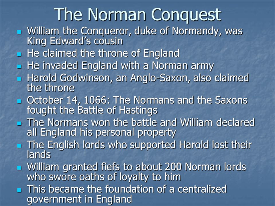 The Norman Conquest William the Conqueror, duke of Normandy, was King Edward’s cousin William the Conqueror, duke of Normandy, was King Edward’s cousin He claimed the throne of England He claimed the throne of England He invaded England with a Norman army He invaded England with a Norman army Harold Godwinson, an Anglo-Saxon, also claimed the throne Harold Godwinson, an Anglo-Saxon, also claimed the throne October 14, 1066: The Normans and the Saxons fought the Battle of Hastings October 14, 1066: The Normans and the Saxons fought the Battle of Hastings The Normans won the battle and William declared all England his personal property The Normans won the battle and William declared all England his personal property The English lords who supported Harold lost their lands The English lords who supported Harold lost their lands William granted fiefs to about 200 Norman lords who swore oaths of loyalty to him William granted fiefs to about 200 Norman lords who swore oaths of loyalty to him This became the foundation of a centralized government in England This became the foundation of a centralized government in England