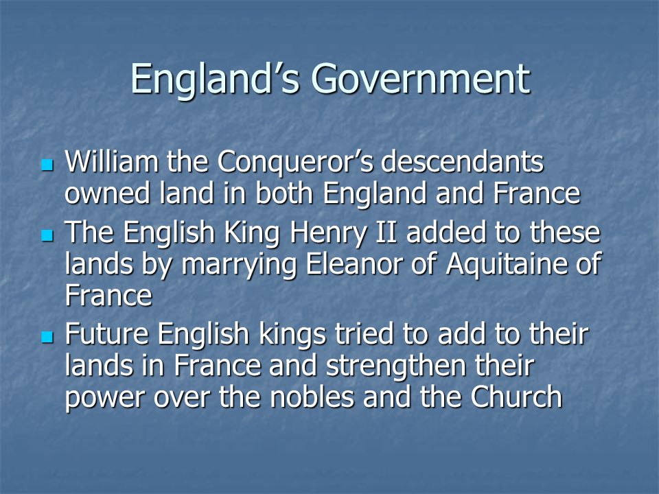 England’s Government William the Conqueror’s descendants owned land in both England and France William the Conqueror’s descendants owned land in both England and France The English King Henry II added to these lands by marrying Eleanor of Aquitaine of France The English King Henry II added to these lands by marrying Eleanor of Aquitaine of France Future English kings tried to add to their lands in France and strengthen their power over the nobles and the Church Future English kings tried to add to their lands in France and strengthen their power over the nobles and the Church
