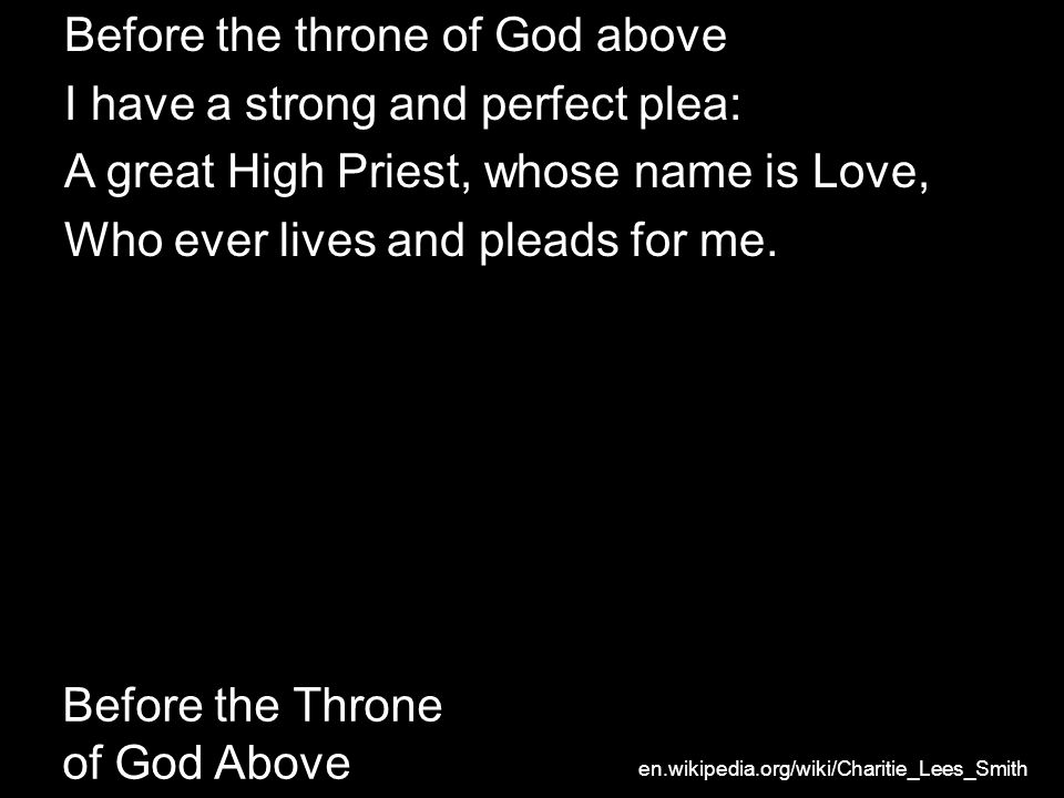 Before the Throne of God Above Before the throne of God above I have a strong and perfect plea: A great High Priest, whose name is Love, Who ever lives and pleads for me.