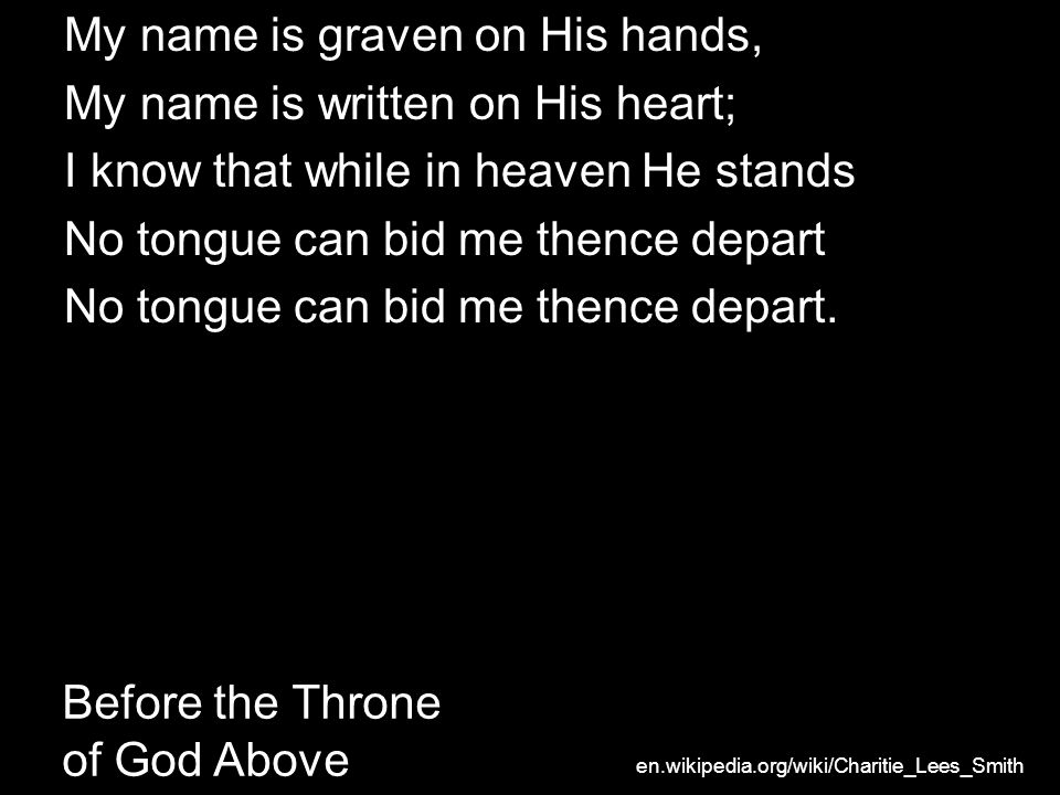 Before the Throne of God Above My name is graven on His hands, My name is written on His heart; I know that while in heaven He stands No tongue can bid me thence depart No tongue can bid me thence depart.