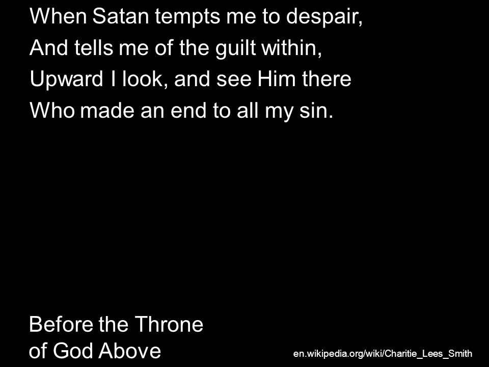 Before the Throne of God Above When Satan tempts me to despair, And tells me of the guilt within, Upward I look, and see Him there Who made an end to all my sin.