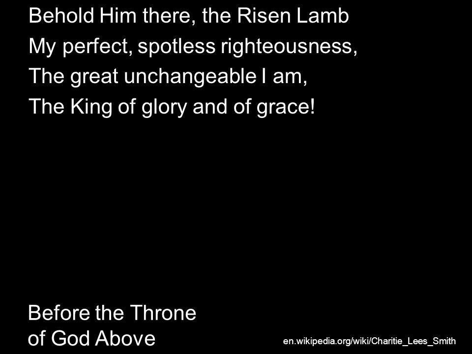 Before the Throne of God Above Behold Him there, the Risen Lamb My perfect, spotless righteousness, The great unchangeable I am, The King of glory and of grace.