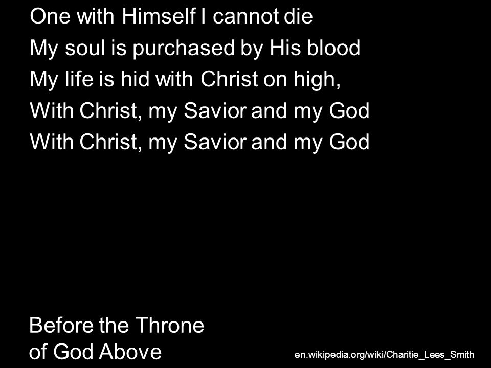 Before the Throne of God Above One with Himself I cannot die My soul is purchased by His blood My life is hid with Christ on high, With Christ, my Savior and my God en.wikipedia.org/wiki/Charitie_Lees_Smith