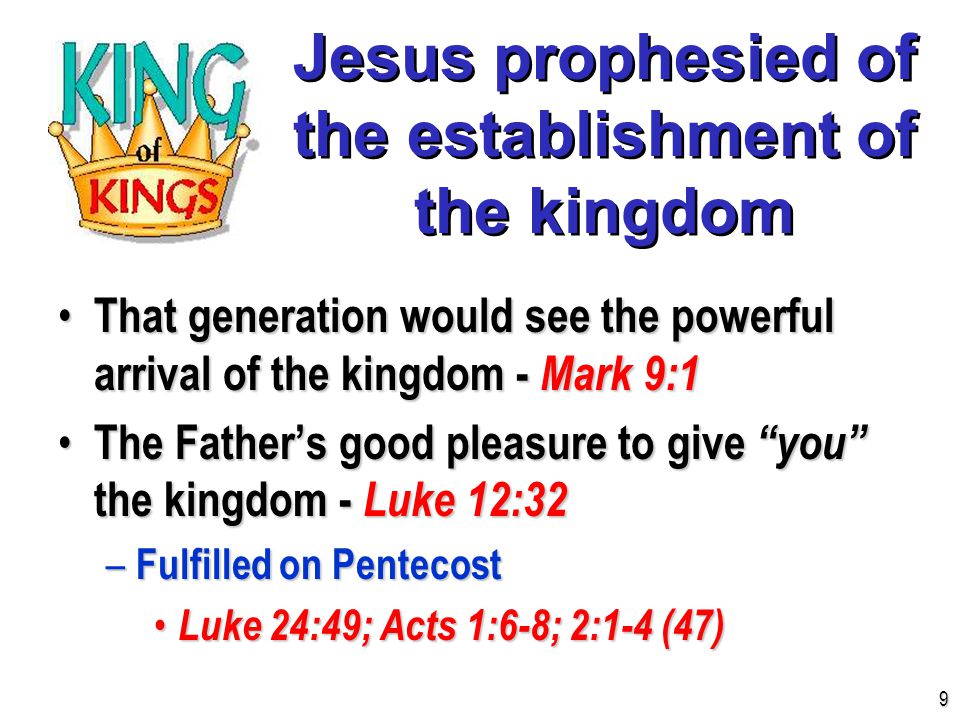 Jesus prophesied of the establishment of the kingdom That generation would see the powerful arrival of the kingdom - Mark 9:1 That generation would see the powerful arrival of the kingdom - Mark 9:1 The Father’s good pleasure to give you the kingdom - Luke 12:32 The Father’s good pleasure to give you the kingdom - Luke 12:32 – Fulfilled on Pentecost Luke 24:49; Acts 1:6-8; 2:1-4 (47) Luke 24:49; Acts 1:6-8; 2:1-4 (47) 9