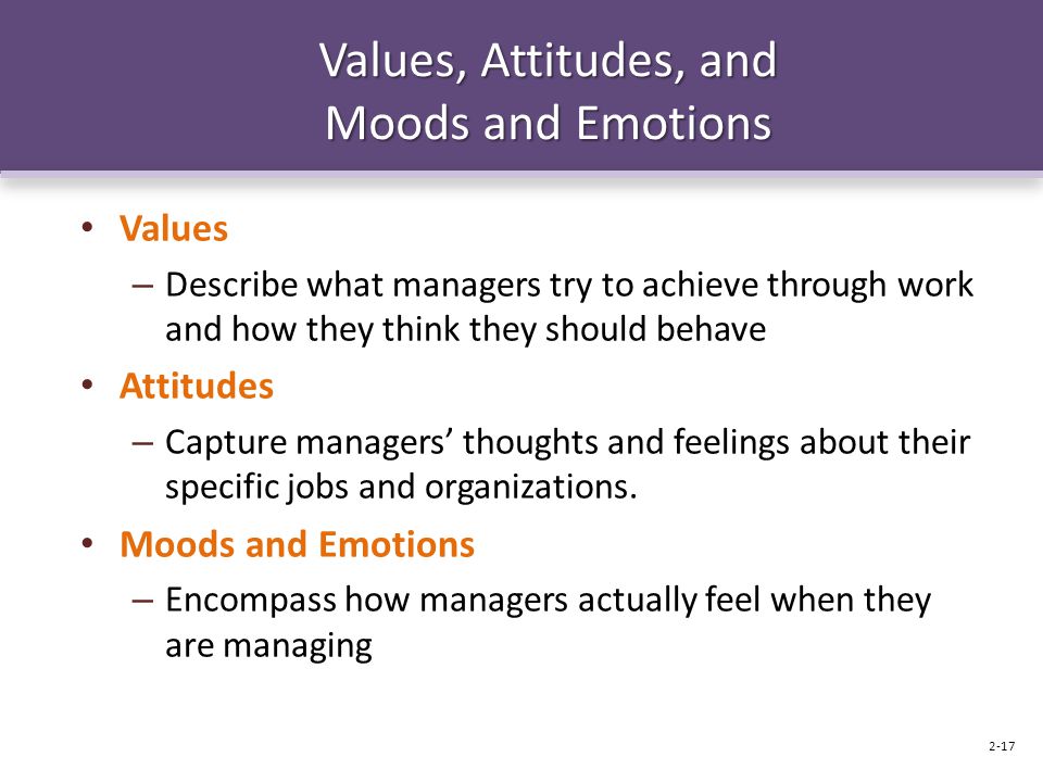 Values, Attitudes, and Moods and Emotions Values – Describe what managers try to achieve through work and how they think they should behave Attitudes – Capture managers’ thoughts and feelings about their specific jobs and organizations.