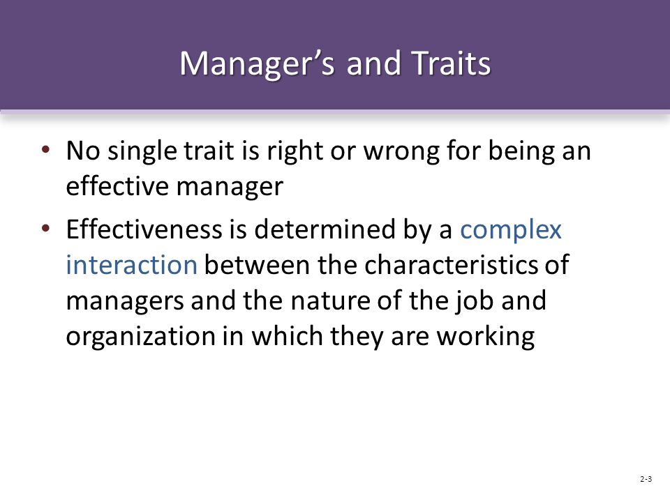 Manager’s and Traits No single trait is right or wrong for being an effective manager Effectiveness is determined by a complex interaction between the characteristics of managers and the nature of the job and organization in which they are working 2-3