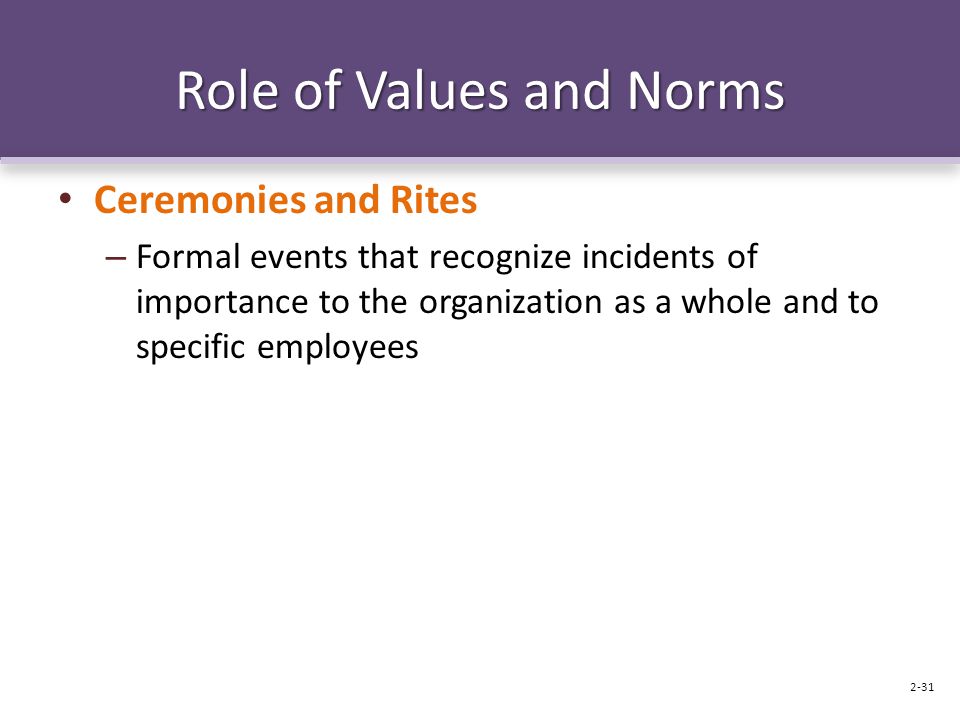 Role of Values and Norms Ceremonies and Rites – Formal events that recognize incidents of importance to the organization as a whole and to specific employees 2-31