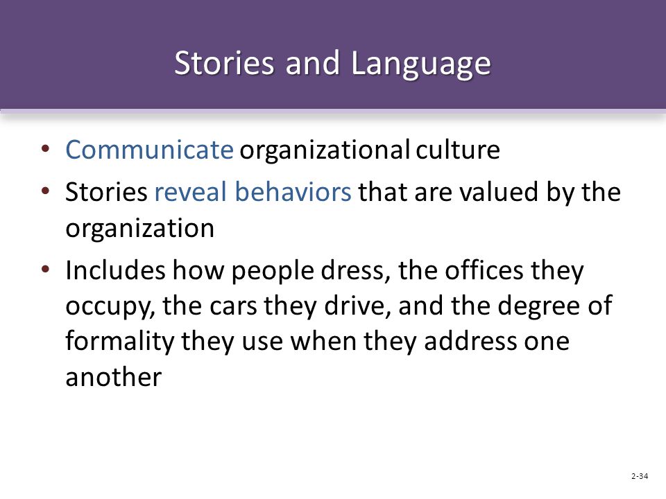 Stories and Language Communicate organizational culture Stories reveal behaviors that are valued by the organization Includes how people dress, the offices they occupy, the cars they drive, and the degree of formality they use when they address one another 2-34
