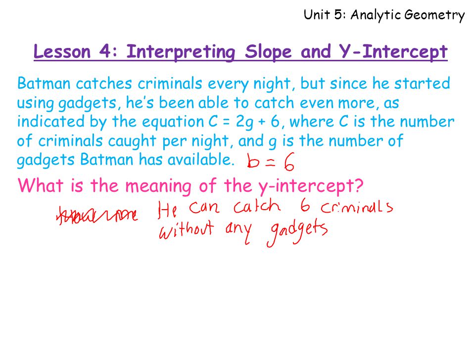 Lesson 4: Interpreting Slope and Y-Intercept Unit 5: Analytic Geometry Batman catches criminals every night, but since he started using gadgets, he’s been able to catch even more, as indicated by the equation C = 2g + 6, where C is the number of criminals caught per night, and g is the number of gadgets Batman has available.
