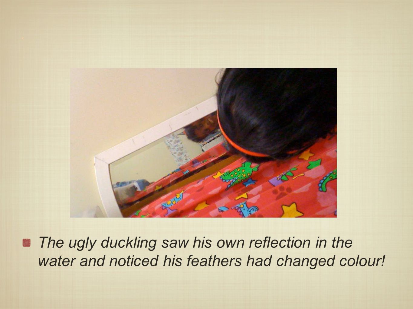 x The ugly duckling saw his own reflection in the water and noticed his feathers had changed colour!